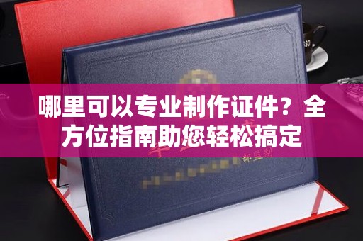 三元哪里可以专业制作证件？全方位指南助您轻松搞定